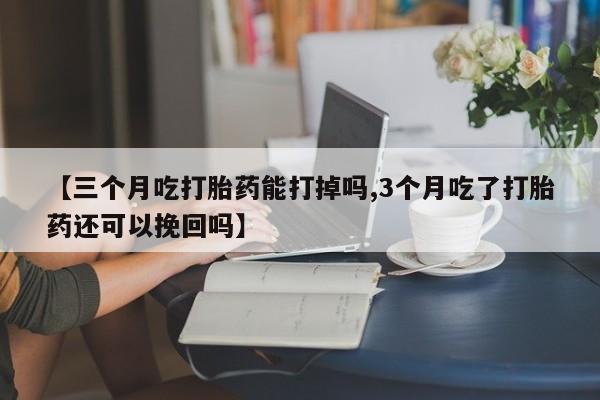药流药使用【三个月吃打胎药能打掉吗,3个月吃了打胎药还可以挽回吗】