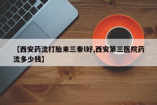 药流药使用【西安药流打胎来三秦l好,西安第三医院药流多少钱】