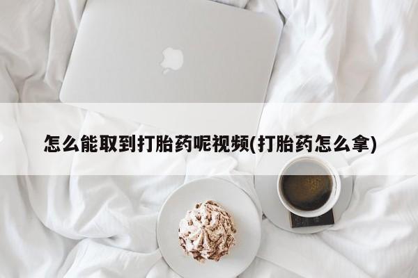 药流药使用怎么能取到打胎药呢视频(打胎药怎么拿)
