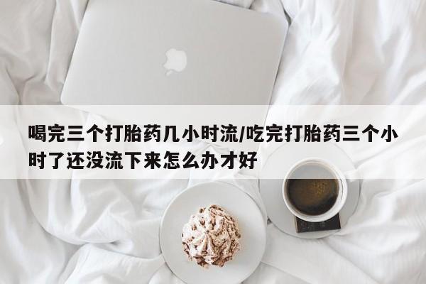 药流药使用喝完三个打胎药几小时流/吃完打胎药三个小时了还没流下来怎么办才好