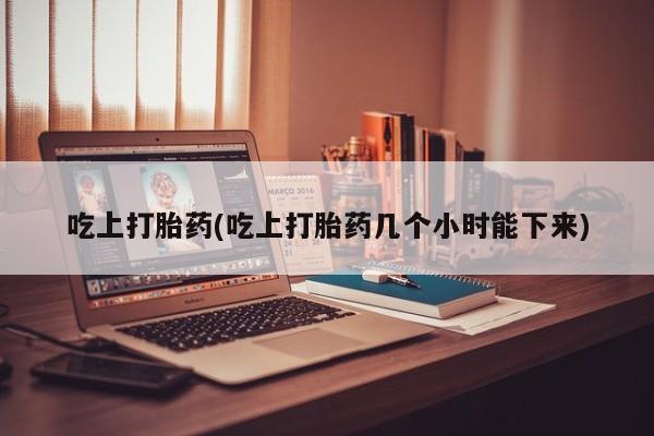 药流药使用吃上打胎药(吃上打胎药几个小时能下来)