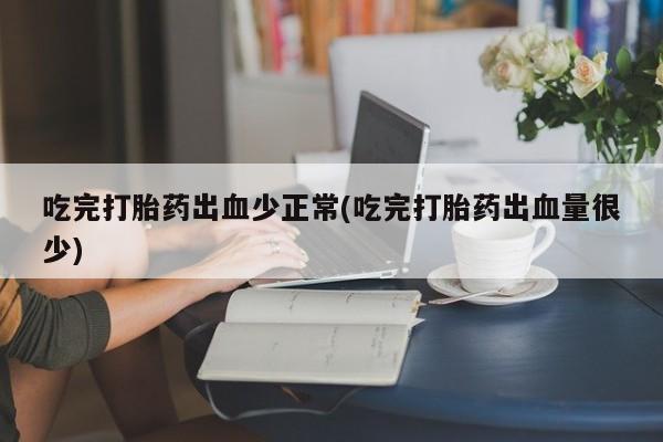 药流药使用吃完打胎药出血少正常(吃完打胎药出血量很少)