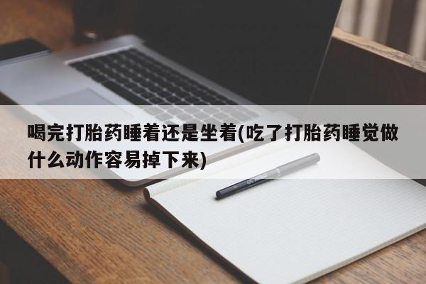 药流药使用喝完打胎药睡着还是坐着(吃了打胎药睡觉做什么动作容易掉下来)
