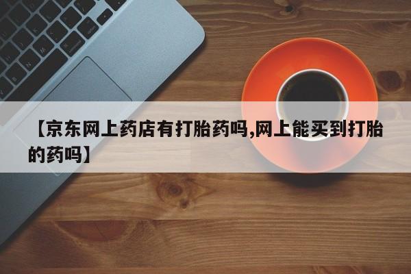 药流药使用【京东网上药店有打胎药吗,网上能买到打胎的药吗】