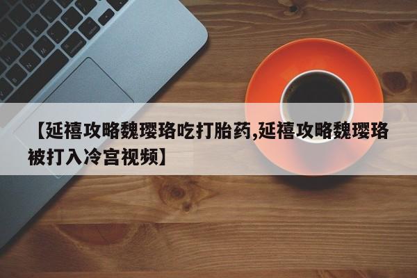 药流药使用【延禧攻略魏璎珞吃打胎药,延禧攻略魏璎珞被打入冷宫视频】