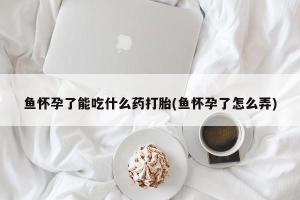药流药使用鱼怀孕了能吃什么药打胎(鱼怀孕了怎么弄)