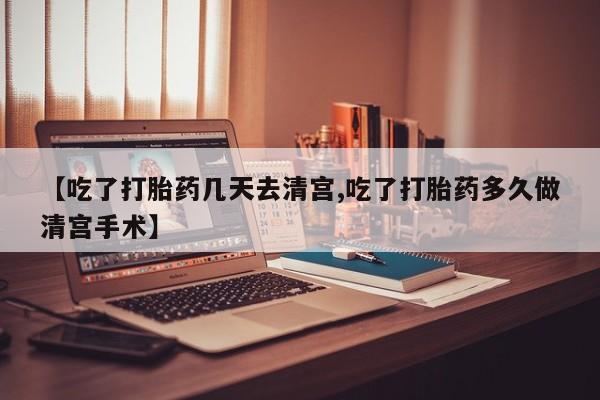 药流药使用【吃了打胎药几天去清宫,吃了打胎药多久做清宫手术】