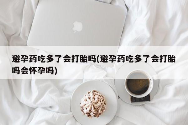药流药使用避孕药吃多了会打胎吗(避孕药吃多了会打胎吗会怀孕吗)
