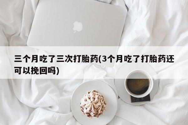 药流药使用三个月吃了三次打胎药(3个月吃了打胎药还可以挽回吗)
