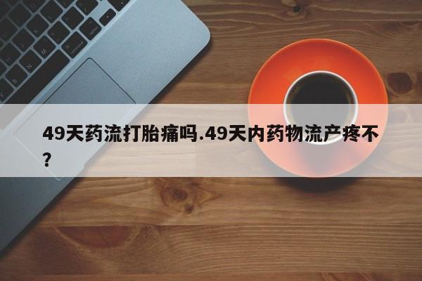 药流药使用49天药流打胎痛吗.49天内药物流产疼不?