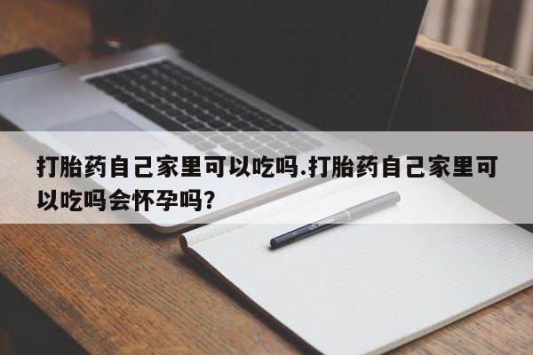 药流药使用打胎药自己家里可以吃吗.打胎药自己家里可以吃吗会怀孕吗?