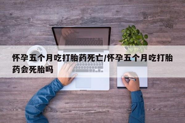 药流药使用怀孕五个月吃打胎药死亡/怀孕五个月吃打胎药会死胎吗