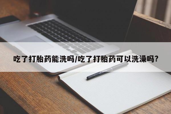 药流药使用吃了打胎药能洗吗/吃了打胎药可以洗澡吗?