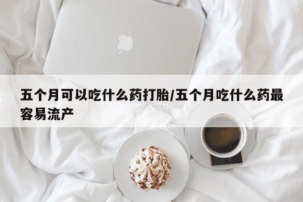药流药使用五个月可以吃什么药打胎/五个月吃什么药最容易流产