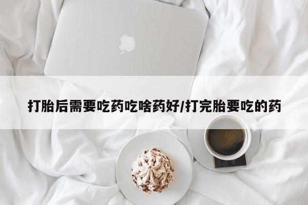 药流药使用打胎后需要吃药吃啥药好/打完胎要吃的药
