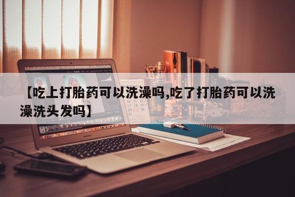 药流药使用【吃上打胎药可以洗澡吗,吃了打胎药可以洗澡洗头发吗】