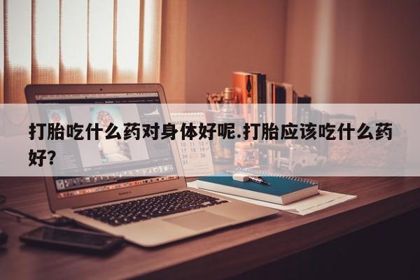 药流药使用打胎吃什么药对身体好呢.打胎应该吃什么药好？
