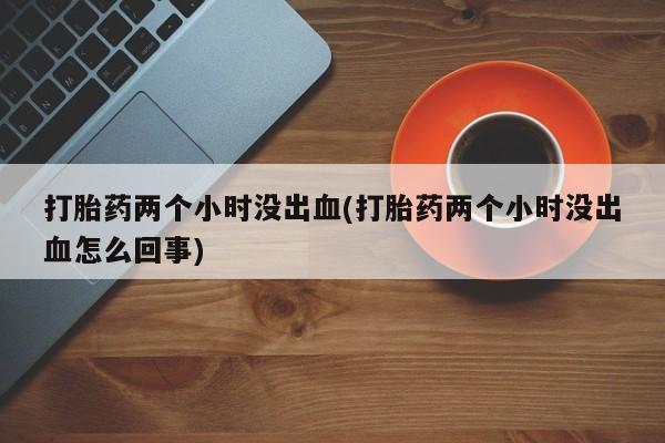 药流药使用打胎药两个小时没出血(打胎药两个小时没出血怎么回事)