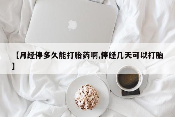 药流药使用【月经停多久能打胎药啊,停经几天可以打胎】
