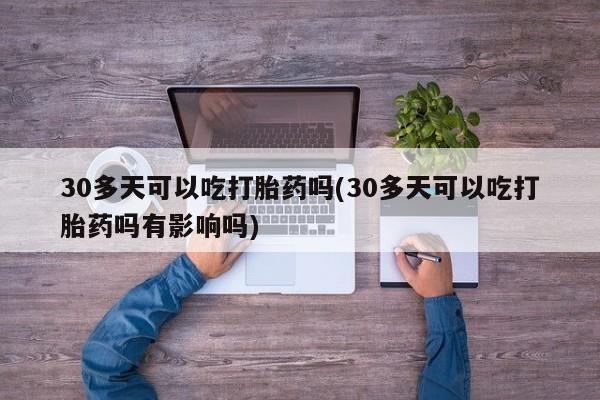 药流药使用30多天可以吃打胎药吗(30多天可以吃打胎药吗有影响吗)