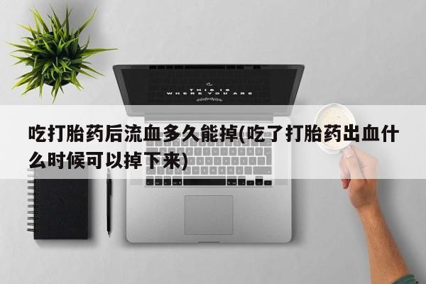 药流药使用吃打胎药后流血多久能掉(吃了打胎药出血什么时候可以掉下来)