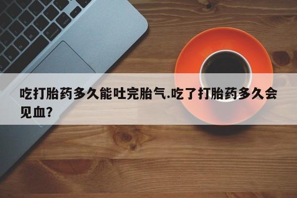 药流药使用吃打胎药多久能吐完胎气.吃了打胎药多久会见血？