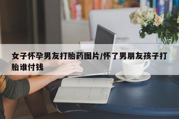 药流药使用女子怀孕男友打胎药图片/怀了男朋友孩子打胎谁付钱