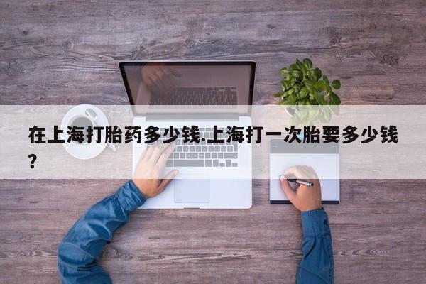 药流药使用在上海打胎药多少钱.上海打一次胎要多少钱？