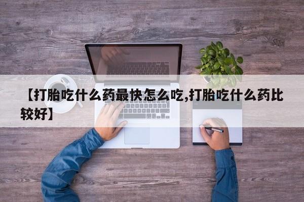 药流药使用【打胎吃什么药最快怎么吃,打胎吃什么药比较好】