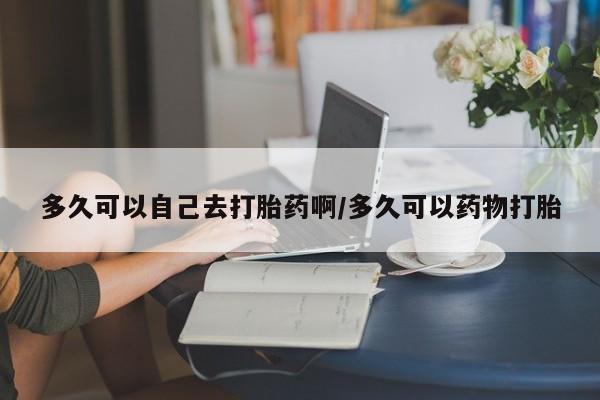 药流药使用多久可以自己去打胎药啊/多久可以药物打胎