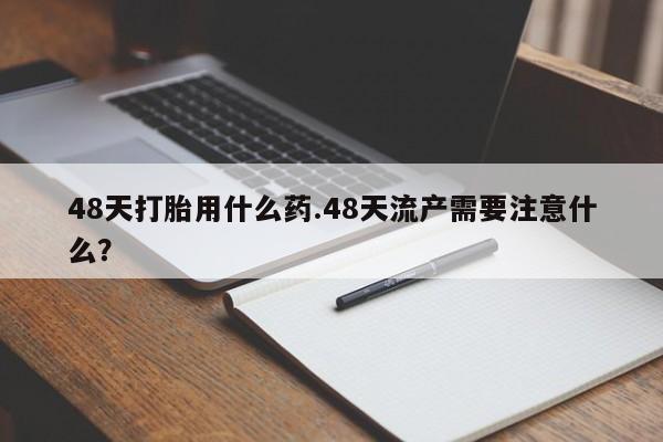 药流药使用48天打胎用什么药.48天流产需要注意什么?