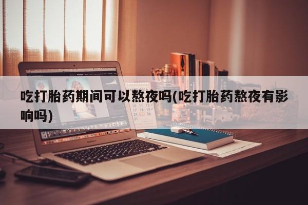 药流药使用吃打胎药期间可以熬夜吗(吃打胎药熬夜有影响吗)