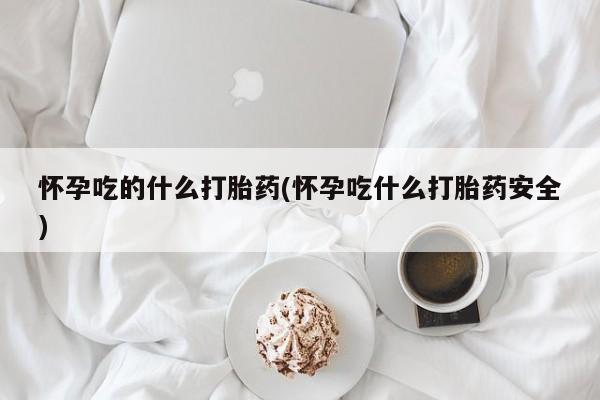药流药使用怀孕吃的什么打胎药(怀孕吃什么打胎药安全)