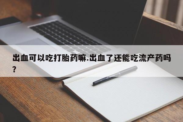 药流药使用出血可以吃打胎药嘛.出血了还能吃流产药吗？