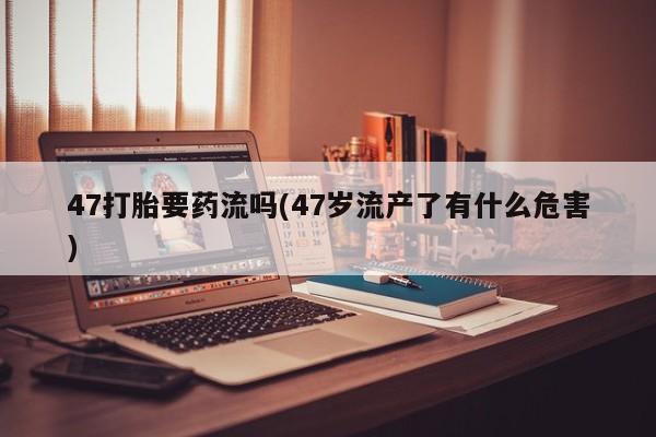 药流药使用47打胎要药流吗(47岁流产了有什么危害)