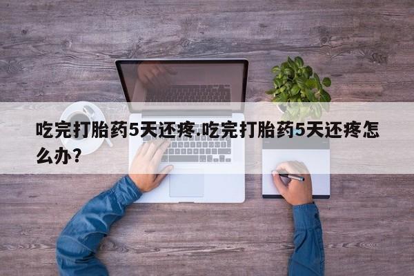 药流药使用吃完打胎药5天还疼.吃完打胎药5天还疼怎么办？