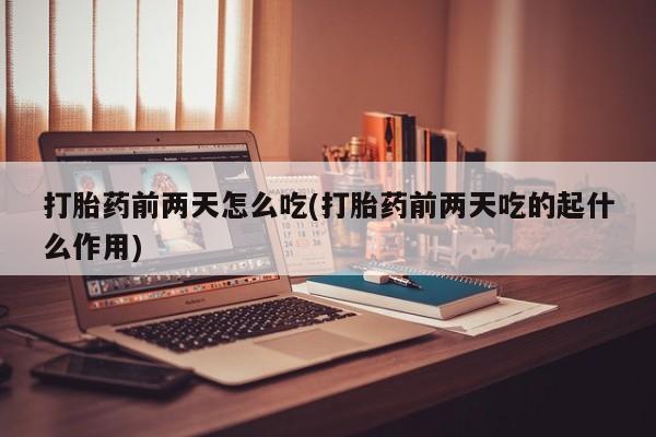 药流药使用打胎药前两天怎么吃(打胎药前两天吃的起什么作用)