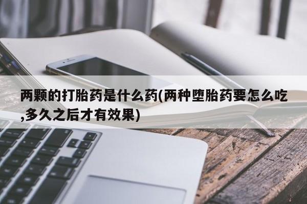 药流药使用两颗的打胎药是什么药(两种堕胎药要怎么吃,多久之后才有效果)