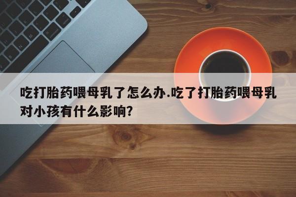 药流药使用吃打胎药喂母乳了怎么办.吃了打胎药喂母乳对小孩有什么影响？