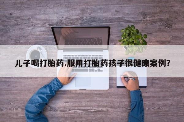 药流药使用儿子喝打胎药.服用打胎药孩子很健康案例？