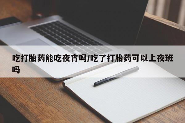 药流药使用吃打胎药能吃夜宵吗/吃了打胎药可以上夜班吗