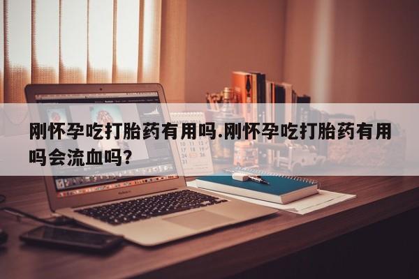 药流药使用刚怀孕吃打胎药有用吗.刚怀孕吃打胎药有用吗会流血吗？