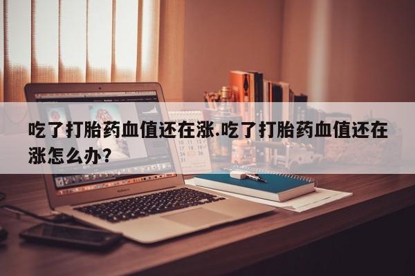 药流药使用吃了打胎药血值还在涨.吃了打胎药血值还在涨怎么办？