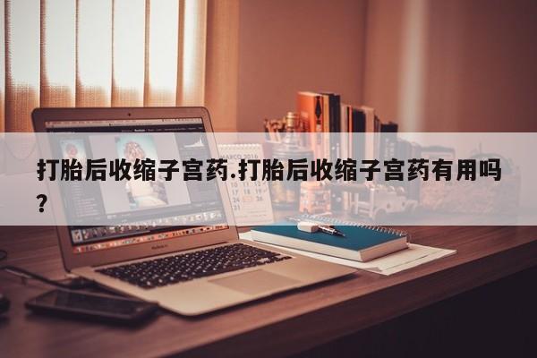 药流药使用打胎后收缩子宫药.打胎后收缩子宫药有用吗？
