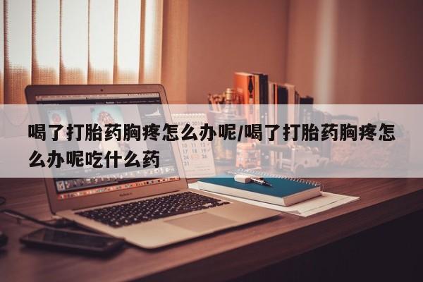 药流药使用喝了打胎药胸疼怎么办呢/喝了打胎药胸疼怎么办呢吃什么药