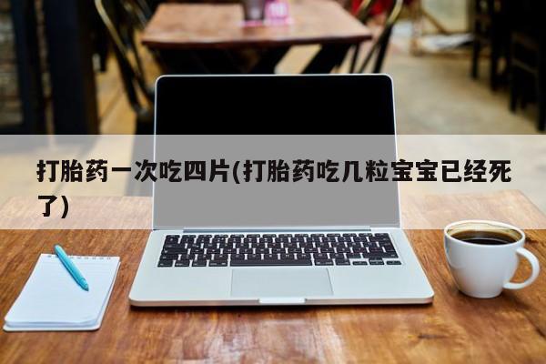 药流药使用打胎药一次吃四片(打胎药吃几粒宝宝已经死了)