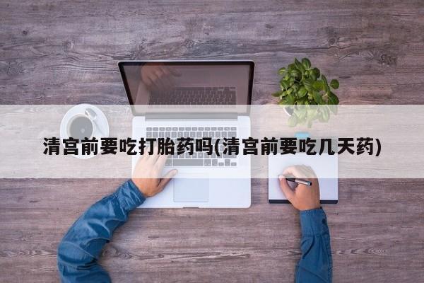 药流药使用清宫前要吃打胎药吗(清宫前要吃几天药)