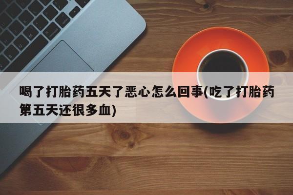 药流药使用喝了打胎药五天了恶心怎么回事(吃了打胎药第五天还很多血)
