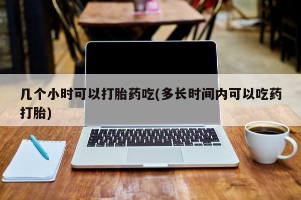药流药使用几个小时可以打胎药吃(多长时间内可以吃药打胎)