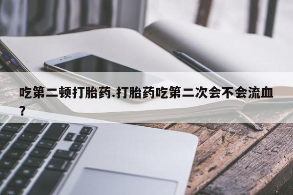 药流药使用吃第二顿打胎药.打胎药吃第二次会不会流血?